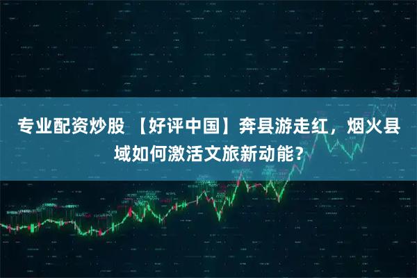 专业配资炒股 【好评中国】奔县游走红，烟火县域如何激活文旅新动能？