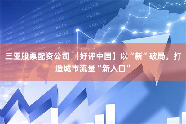三亚股票配资公司 【好评中国】以“新”破局，打造城市流量“新入口”