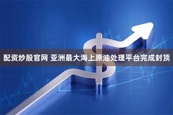 配资炒股官网 亚洲最大海上原油处理平台完成封顶