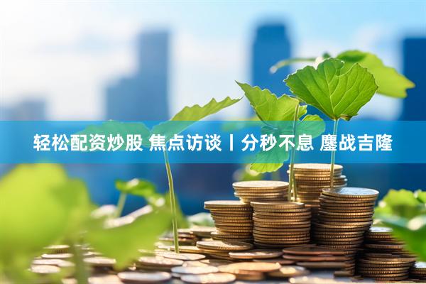 轻松配资炒股 焦点访谈丨分秒不息 鏖战吉隆