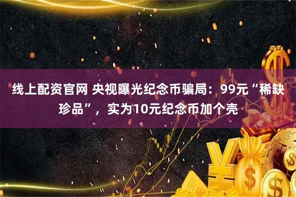 线上配资官网 央视曝光纪念币骗局：99元“稀缺珍品”，实为10元纪念币加个壳