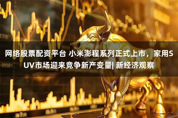 网络股票配资平台 小米澎程系列正式上市，家用SUV市场迎来竞争新产变量| 新经济观察